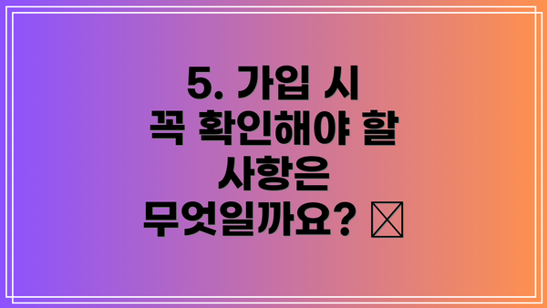 5. 가입 시 꼭 확인해야 할 사항은 무엇일까요? 🧐